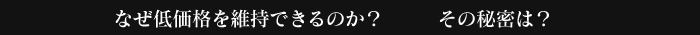 なぜ低価格を維持できるのか？その秘密は？